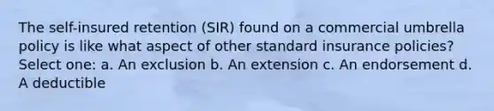 The self-insured retention (SIR) found on a commercial umbrella policy is like what aspect of other standard insurance policies? Select one: a. An exclusion b. An extension c. An endorsement d. A deductible