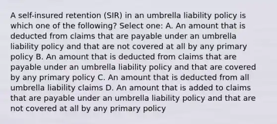 A self-insured retention (SIR) in an umbrella liability policy is which one of the following? Select one: A. An amount that is deducted from claims that are payable under an umbrella liability policy and that are not covered at all by any primary policy B. An amount that is deducted from claims that are payable under an umbrella liability policy and that are covered by any primary policy C. An amount that is deducted from all umbrella liability claims D. An amount that is added to claims that are payable under an umbrella liability policy and that are not covered at all by any primary policy