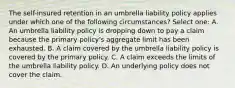 The self-insured retention in an umbrella liability policy applies under which one of the following circumstances? Select one: A. An umbrella liability policy is dropping down to pay a claim because the primary policy's aggregate limit has been exhausted. B. A claim covered by the umbrella liability policy is covered by the primary policy. C. A claim exceeds the limits of the umbrella liability policy. D. An underlying policy does not cover the claim.