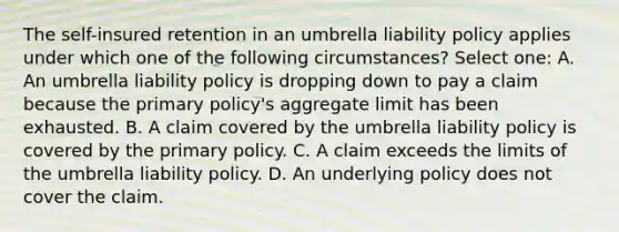 The self-insured retention in an umbrella liability policy applies under which one of the following circumstances? Select one: A. An umbrella liability policy is dropping down to pay a claim because the primary policy's aggregate limit has been exhausted. B. A claim covered by the umbrella liability policy is covered by the primary policy. C. A claim exceeds the limits of the umbrella liability policy. D. An underlying policy does not cover the claim.