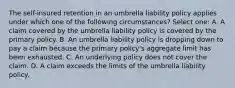 The self-insured retention in an umbrella liability policy applies under which one of the following circumstances? Select one: A. A claim covered by the umbrella liability policy is covered by the primary policy. B. An umbrella liability policy is dropping down to pay a claim because the primary policy's aggregate limit has been exhausted. C. An underlying policy does not cover the claim. D. A claim exceeds the limits of the umbrella liability policy.