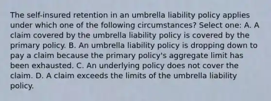 The self-insured retention in an umbrella liability policy applies under which one of the following circumstances? Select one: A. A claim covered by the umbrella liability policy is covered by the primary policy. B. An umbrella liability policy is dropping down to pay a claim because the primary policy's aggregate limit has been exhausted. C. An underlying policy does not cover the claim. D. A claim exceeds the limits of the umbrella liability policy.