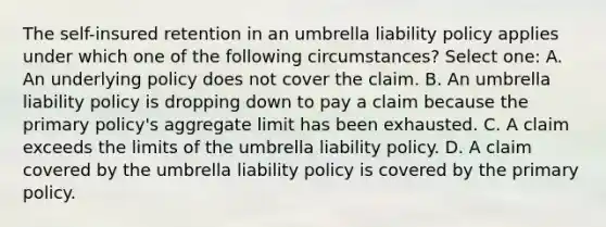 The self-insured retention in an umbrella liability policy applies under which one of the following circumstances? Select one: A. An underlying policy does not cover the claim. B. An umbrella liability policy is dropping down to pay a claim because the primary policy's aggregate limit has been exhausted. C. A claim exceeds the limits of the umbrella liability policy. D. A claim covered by the umbrella liability policy is covered by the primary policy.