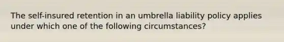 The self-insured retention in an umbrella liability policy applies under which one of the following circumstances?