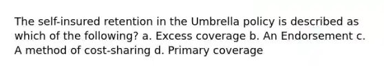 The self-insured retention in the Umbrella policy is described as which of the following? a. Excess coverage b. An Endorsement c. A method of cost-sharing d. Primary coverage