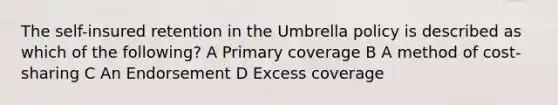 The self-insured retention in the Umbrella policy is described as which of the following? A Primary coverage B A method of cost-sharing C An Endorsement D Excess coverage