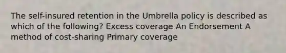 The self-insured retention in the Umbrella policy is described as which of the following? Excess coverage An Endorsement A method of cost-sharing Primary coverage