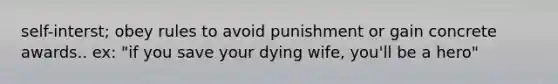 self-interst; obey rules to avoid punishment or gain concrete awards.. ex: "if you save your dying wife, you'll be a hero"