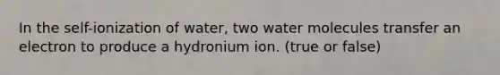 In the self-ionization of water, two water molecules transfer an electron to produce a hydronium ion. (true or false)