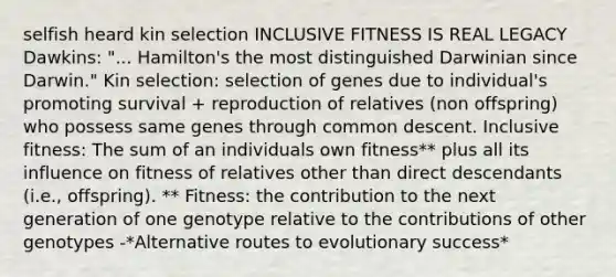 selfish heard kin selection INCLUSIVE FITNESS IS REAL LEGACY Dawkins: "... Hamilton's the most distinguished Darwinian since Darwin." Kin selection: selection of genes due to individual's promoting survival + reproduction of relatives (non offspring) who possess same genes through common descent. Inclusive fitness: The sum of an individuals own fitness** plus all its influence on fitness of relatives other than direct descendants (i.e., offspring). ** Fitness: the contribution to the next generation of one genotype relative to the contributions of other genotypes -*Alternative routes to evolutionary success*