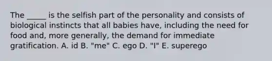 The _____ is the selfish part of the personality and consists of biological instincts that all babies have, including the need for food and, more generally, the demand for immediate gratification. A. id B. "me" C. ego D. "I" E. superego