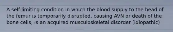 A self-limiting condition in which the blood supply to the head of the femur is temporarily disrupted, causing AVN or death of the bone cells; is an acquired musculoskeletal disorder (idiopathic)