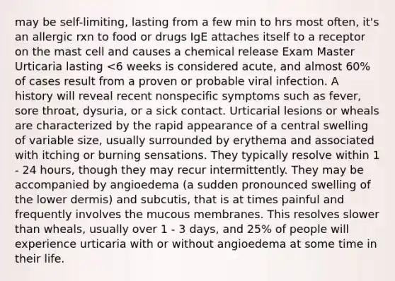 may be self-limiting, lasting from a few min to hrs most often, it's an allergic rxn to food or drugs IgE attaches itself to a receptor on the mast cell and causes a chemical release Exam Master Urticaria lasting <6 weeks is considered acute, and almost 60% of cases result from a proven or probable viral infection. A history will reveal recent nonspecific symptoms such as fever, sore throat, dysuria, or a sick contact. Urticarial lesions or wheals are characterized by the rapid appearance of a central swelling of variable size, usually surrounded by erythema and associated with itching or burning sensations. They typically resolve within 1 - 24 hours, though they may recur intermittently. They may be accompanied by angioedema (a sudden pronounced swelling of the lower dermis) and subcutis, that is at times painful and frequently involves the mucous membranes. This resolves slower than wheals, usually over 1 - 3 days, and 25% of people will experience urticaria with or without angioedema at some time in their life.