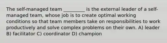 The self-managed team _________ is the external leader of a self-managed team, whose job is to create optimal working conditions so that team members take on responsibilities to work productively and solve complex problems on their own. A) leader B) facilitator C) coordinator D) champion