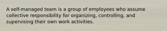 A self-managed team is a group of employees who assume collective responsibility for organizing, controlling, and supervising their own work activities.