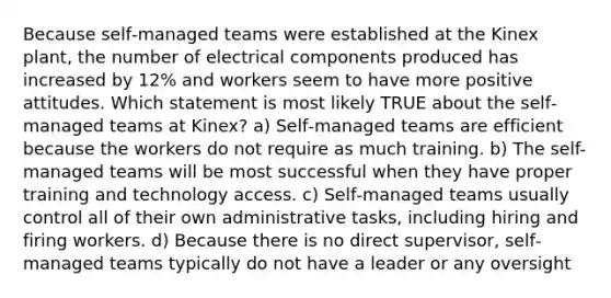 Because self‐managed teams were established at the Kinex plant, the number of electrical components produced has increased by 12% and workers seem to have more positive attitudes. Which statement is most likely TRUE about the self‐managed teams at Kinex? a) Self‐managed teams are efficient because the workers do not require as much training. b) The self-managed teams will be most successful when they have proper training and technology access. c) Self‐managed teams usually control all of their own administrative tasks, including hiring and firing workers. d) Because there is no direct supervisor, self‐managed teams typically do not have a leader or any oversight