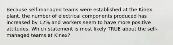 Because self-managed teams were established at the Kinex plant, the number of electrical components produced has increased by 12% and workers seem to have more positive attitudes. Which statement is most likely TRUE about the self-managed teams at Kinex?