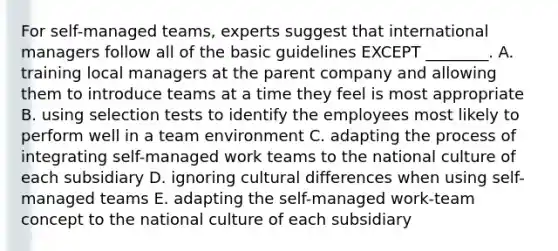 For​ self-managed teams, experts suggest that international managers follow all of the basic guidelines EXCEPT​ ________. A. training local managers at the parent company and allowing them to introduce teams at a time they feel is most appropriate B. using selection tests to identify the employees most likely to perform well in a team environment C. adapting the process of integrating​ self-managed work teams to the national culture of each subsidiary D. ignoring cultural differences when using​ self-managed teams E. adapting the​ self-managed work-team concept to the national culture of each subsidiary