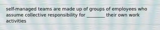 self-managed teams are made up of groups of employees who assume collective responsibility for ________ their own work activities