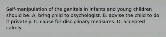 Self-manipulation of the genitals in infants and young children should be: A. bring child to psychologist. B. advise the child to do it privately. C. cause for disciplinary measures. D. accepted calmly.