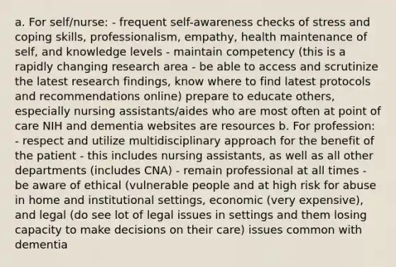 a. For self/nurse: - frequent self-awareness checks of stress and coping skills, professionalism, empathy, health maintenance of self, and knowledge levels - maintain competency (this is a rapidly changing research area - be able to access and scrutinize the latest research findings, know where to find latest protocols and recommendations online) prepare to educate others, especially nursing assistants/aides who are most often at point of care NIH and dementia websites are resources b. For profession: - respect and utilize multidisciplinary approach for the benefit of the patient - this includes nursing assistants, as well as all other departments (includes CNA) - remain professional at all times - be aware of ethical (vulnerable people and at high risk for abuse in home and institutional settings, economic (very expensive), and legal (do see lot of legal issues in settings and them losing capacity to make decisions on their care) issues common with dementia