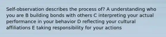 Self-observation describes the process of? A understanding who you are B building bonds with others C interpreting your actual performance in your behavior D reflecting your cultural affiliations E taking responsibility for your actions