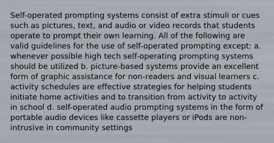 Self-operated prompting systems consist of extra stimuli or cues such as pictures, text, and audio or video records that students operate to prompt their own learning. All of the following are valid guidelines for the use of self-operated prompting except: a. whenever possible high tech self-operating prompting systems should be utilized b. picture-based systems provide an excellent form of graphic assistance for non-readers and visual learners c. activity schedules are effective strategies for helping students initiate home activities and to transition from activity to activity in school d. self-operated audio prompting systems in the form of portable audio devices like cassette players or iPods are non-intrusive in community settings