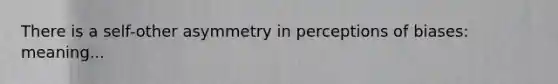 There is a self-other asymmetry in perceptions of biases: meaning...
