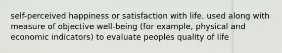 self-perceived happiness or satisfaction with life. used along with measure of objective well-being (for example, physical and economic indicators) to evaluate peoples quality of life