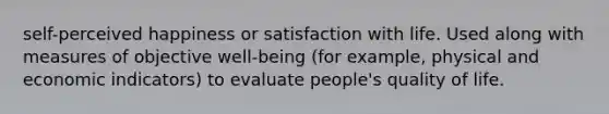 self-perceived happiness or satisfaction with life. Used along with measures of objective well-being (for example, physical and economic indicators) to evaluate people's quality of life.