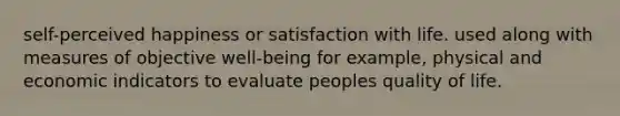 self-perceived happiness or satisfaction with life. used along with measures of objective well-being for example, physical and economic indicators to evaluate peoples quality of life.