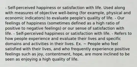 - Self-perceived happiness or satisfaction with life. Used along with measures of objective well-being (for example, physical and economic indicators) to evaluate people's quality of life. - Our feelings of happiness (sometimes defined as a high ratio of positive to negative feelings) or our sense of satisfaction with life. - Self-perceived happiness or satisfaction with life. - Refers to how people experience and evaluate their lives and specific domains and activities in their lives. Ex. ~ People who feel satisfied with their lives, and who frequently experience positive feelings such as joy, contentment, hope, are more inclined to be seen as enjoying a high quality of life.