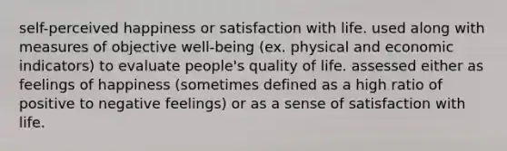 self-perceived happiness or satisfaction with life. used along with measures of objective well-being (ex. physical and economic indicators) to evaluate people's quality of life. assessed either as feelings of happiness (sometimes defined as a high ratio of positive to negative feelings) or as a sense of satisfaction with life.