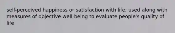 self-perceived happiness or satisfaction with life; used along with measures of objective well-being to evaluate people's quality of life