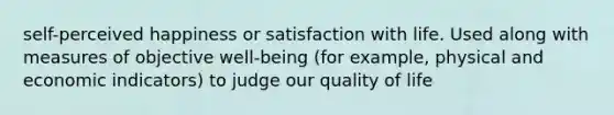 self-perceived happiness or satisfaction with life. Used along with measures of objective well-being (for example, physical and economic indicators) to judge our quality of life