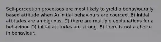 Self-perception processes are most likely to yield a behaviourally based attitude when A) initial behaviours are coerced. B) initial attitudes are ambiguous. C) there are multiple explanations for a behaviour. D) initial attitudes are strong. E) there is not a choice in behaviour.