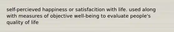 self-percieved happiness or satisfacition with life. used along with measures of objective well-being to evaluate people's quality of life