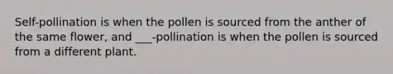 Self-pollination is when the pollen is sourced from the anther of the same flower, and ___-pollination is when the pollen is sourced from a different plant.