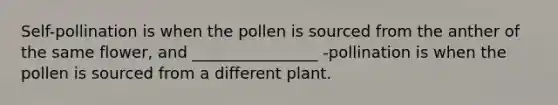 Self-pollination is when the pollen is sourced from the anther of the same flower, and ________________ -pollination is when the pollen is sourced from a different plant.