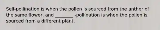 Self-pollination is when the pollen is sourced from the anther of the same flower, and ________ -pollination is when the pollen is sourced from a different plant.