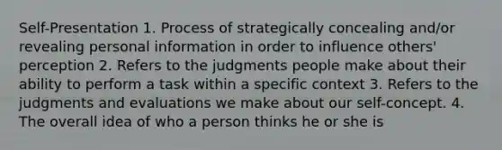 Self-Presentation 1. Process of strategically concealing and/or revealing personal information in order to influence others' perception 2. Refers to the judgments people make about their ability to perform a task within a specific context 3. Refers to the judgments and evaluations we make about our self-concept. 4. The overall idea of who a person thinks he or she is