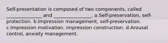 Self-presentation is composed of two components, called _______________ and ________________. a.Self-preservation, self-protection. b.Impression management, self-preservation. c.Impression motivation, impression construction. d.Arousal control, anxiety management.