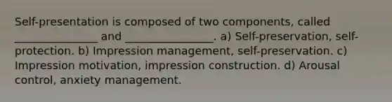 Self-presentation is composed of two components, called _______________ and ________________. a) Self-preservation, self-protection. b) Impression management, self-preservation. c) Impression motivation, impression construction. d) Arousal control, anxiety management.