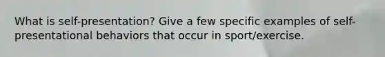 What is self-presentation? Give a few specific examples of self-presentational behaviors that occur in sport/exercise.