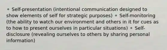 ⚬ Self-presentation (intentional communication designed to show elements of self for strategic purposes) ⚬ Self-monitoring (the ability to watch our environment and others in it for cues as to how to present ourselves in particular situations) ⚬ Self-disclosure (revealing ourselves to others by sharing personal information)