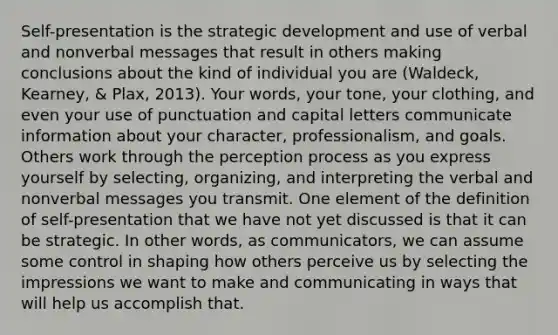 Self-presentation is the strategic development and use of verbal and nonverbal messages that result in others making conclusions about the kind of individual you are (Waldeck, Kearney, & Plax, 2013). Your words, your tone, your clothing, and even your use of punctuation and capital letters communicate information about your character, professionalism, and goals. Others work through the perception process as you express yourself by selecting, organizing, and interpreting the verbal and nonverbal messages you transmit. One element of the definition of self-presentation that we have not yet discussed is that it can be strategic. In other words, as communicators, we can assume some control in shaping how others perceive us by selecting the impressions we want to make and communicating in ways that will help us accomplish that.