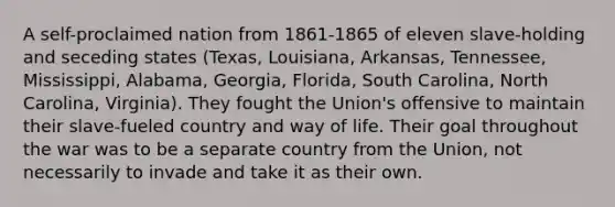 A self-proclaimed nation from 1861-1865 of eleven slave-holding and seceding states (Texas, Louisiana, Arkansas, Tennessee, Mississippi, Alabama, Georgia, Florida, South Carolina, North Carolina, Virginia). They fought the Union's offensive to maintain their slave-fueled country and way of life. Their goal throughout the war was to be a separate country from the Union, not necessarily to invade and take it as their own.