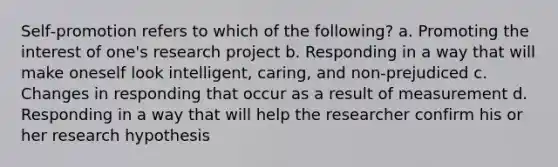 Self‑promotion refers to which of the following? a. Promoting the interest of one's research project b. Responding in a way that will make oneself look intelligent, caring, and non-prejudiced c. Changes in responding that occur as a result of measurement d. Responding in a way that will help the researcher confirm his or her research hypothesis