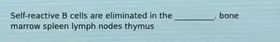 Self-reactive B cells are eliminated in the __________. bone marrow spleen lymph nodes thymus