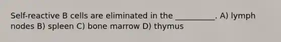 Self-reactive B cells are eliminated in the __________. A) lymph nodes B) spleen C) bone marrow D) thymus